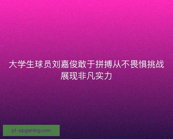 大学生球员刘嘉俊敢于拼搏从不畏惧挑战展现非凡实力