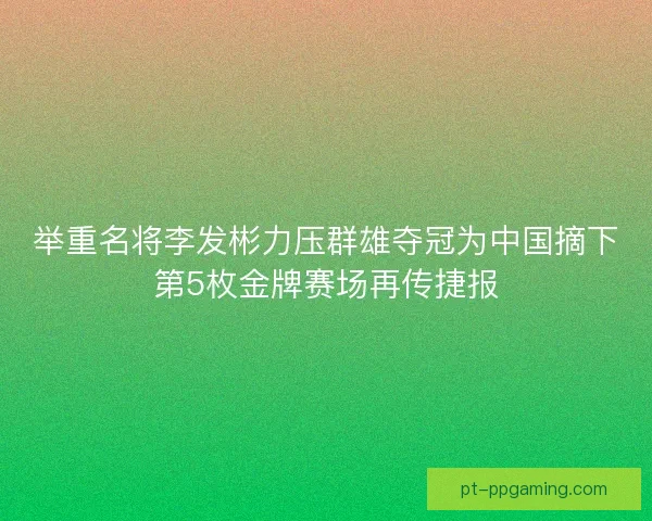 举重名将李发彬力压群雄夺冠为中国摘下第5枚金牌赛场再传捷报