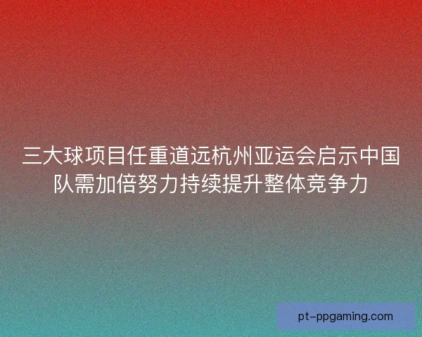 三大球项目任重道远杭州亚运会启示中国队需加倍努力持续提升整体竞争力