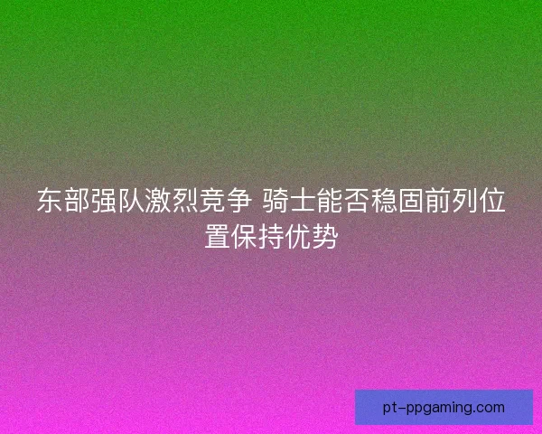 东部强队激烈竞争 骑士能否稳固前列位置保持优势
