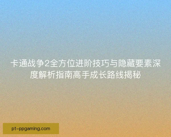卡通战争2全方位进阶技巧与隐藏要素深度解析指南高手成长路线揭秘